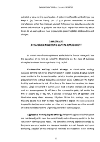 WORKING CAPITAL MANAGEMENT
outdated or slow moving merchandise—It gets more difficult to sell the longer you
keep it. (e) Consider having part of your product outsourced to another
manufacturer rather than making it yourself (f) Review your security procedure to
ensure that no stock “is going out the back door”! Higher than necessary stock
levels tie up cash and cost more in insurance, accommodation costs and interest
charges.
CHAPTER – 25
STRATEGIES IN WORKING CAPITAL MANAGEMENT
At present more finance option are available to the finance manager to see
the operation of his firm go smoothly. Depending on the risks of business
strategies is evolved to manage the working capital.
Conservative working capital strategy: A conservative strategy
suggests carrying high levels of current asset in relation to sales. Surplus current
asset enable the firm to absorb sudden variation in sales, production plans, and
procurement time without destructing production plans. Additionally the higher
liquidity level reduces the risk of insolvency. But lower risk translates into lower
returns. Large investment in current asset lead to higher interest and carrying
cost and encouragement for efficiency. But conservative policy will enable the
firm to absorb day o day risk. It assures continuous flow of operation and
illuminates worry about recurring obligation. Under this strategy, long term
financing covers more than the total requirement of capital. The excess cash is
invested in short-term marketable securities and in need these securities are sold
off in the market to meet the urgent requirement of working capital.
Aggressive working capital strategy: Under this approach current asset
are maintained just to meet the current liability without keeping cushions for the
variation in working capital needs. The companies working capital is financed by
long-term source of capital and seasonal variation are met through short-term
borrowing. Adoption of this strategy will minimize the investment in net working
53
 