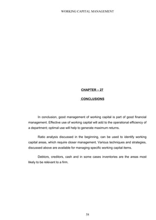 WORKING CAPITAL MANAGEMENT
CHAPTER – 27
CONCLUSIONS
In conclusion, good management of working capital is part of good financial
management. Effective use of working capital will add to the operational efficiency of
a department; optimal use will help to generate maximum returns.
Ratio analysis discussed in the beginning, can be used to identify working
capital areas, which require closer management. Various techniques and strategies,
discussed above are available for managing specific working capital items.
Debtors, creditors, cash and in some cases inventories are the areas most
likely to be relevant to a firm.
58
 
