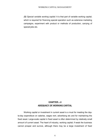WORKING CAPITAL MANAGEMENT
{B} Special variable working capital: It is that part of variable working capital,
which is required for financing special operation such as extensive marketing
campaigns, experiment with product or methods of production, carrying of
special jobs etc.
CHAPTER – 4
ADEQUACY OF WORKING CAPITAL
Working capital or investment in current asset is a must for meeting the day-
to-day expenditure on salaries, wages rent, advertising etc and for maintaining the
fixed asset. Large-scale capital in fixed asset is often determined by relatively small
amount of current asset. The heart of industry, working capital, if weak the business
cannot prosper and survive, although there may be a large investment of fixed
6
 