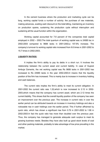 WORKING CAPITAL MANAGEMENT
In the cement business where the production and marketing cycle can be
long, working capital funds a number of activity: the purchase of raw materials,
making advances, availing cash discount on the total billing, maintaining an inventory
on production spares, sustaining the production cycle without interruption and
sustaining all the usual function within the organization.
Working capital accounted for 7.8 percent of the companies total capital
employed in 2002 – 2003.The total quantum of working capital was rs 24985 lac in
2002-2003 compared to 9688 lacks in 2001-2002,a 157.9% increase. The
company’s turnover to working capital ratio increased from 6.6 times in 2001-2002 to
15.7 times in 2002-2003.
LIQUIDITY RATIOS:
It implies the firm’s ability to pay its debts in a short run. It involves the
relationship between the current asset and current liability. In case of Gujarat
Ambuja Cements, the net working capital was Rs 9688 lacks in 2001-2002 has
increased to Rs 24985 lacks in the year 2002-2003.It means that the liquidity
position of the firm has increased. This is mainly due to increase in inventory holding
and cash balances.
The current ratio implies the firm’s ability to meet its current obligation. In
2001-2002 the current ratio was 1.32,which is now increased to 2.12 in 2002-
2003,which means that the company has current asset, which are 2.12 times the
current liability. This shows that the overall liquidity position of the company has seen
an improvement over the previous year. The increase in current ratio in over the
earlier period can be attributed towards an increase in inventory holdings and also a
noticeable rise in cash holdings over the earlier period. This if further affraimed by
quick ratio, which has shown a significant rise from 0.79 in 2001-2002 to 1.86 in
2002-2003.In fact the quick ratio has more than doubled over the previous year.
Thus, the company has managed to generate adequate cash surplus to meet its
growing business needs. Besides they have also built up good stock levels of coal
and other packing materials, probably to take advantage of low price prevailing in the
market.
64
 