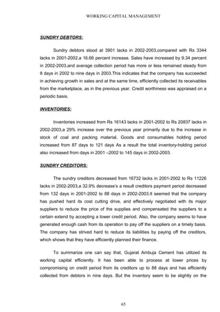WORKING CAPITAL MANAGEMENT
SUNDRY DEBTORS:
Sundry debtors stood at 3901 lacks in 2002-2003,compared with Rs 3344
lacks in 2001-2002,a 16.66 percent increase. Sales have increased by 9.34 percent
in 2002-2003,and average collection period has more or less remained steady from
8 days in 2002 to nine days in 2003.This indicates that the company has succeeded
in achieving growth in sales and at the same time, efficiently collected its receivables
from the marketplace, as in the previous year. Credit worthiness was appraised on a
periodic basis.
INVENTORIES:
Inventories increased from Rs 16143 lacks in 2001-2002 to Rs 20837 lacks in
2002-2003,a 29% increase over the previous year primarily due to the increase in
stock of coal and packing material. Goods and consumables holding period
increased from 87 days to 121 days As a result the total inventory-holding period
also increased from days in 2001 –2002 to 145 days in 2002-2003.
SUNDRY CREDITORS:
The sundry creditors decreased from 16732 lacks in 2001-2002 to Rs 11226
lacks in 2002-2003,a 32.9% decrease’s a result creditors payment period decreased
from 132 days in 2001-2002 to 88 days in 2002-2003.It seemed that the company
has pushed hard its cost cutting drive, and effectively negotiated with its major
suppliers to reduce the price of the supplies and compensated the suppliers to a
certain extend by accepting a lower credit period. Also, the company seems to have
generated enough cash from its operation to pay off the suppliers on a timely basis.
The company has strived hard to reduce its liabilities by paying off the creditors,
which shows that they have efficiently planned their finance.
To summarize one can say that, Gujarat Ambuja Cement has utilized its
working capital efficiently. It has been able to process at lower prices by
compromising on credit period from its creditors up to 88 days and has efficiently
collected from debtors in nine days. But the inventory seem to be slightly on the
65
 