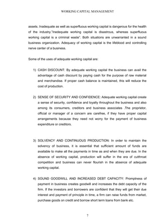 WORKING CAPITAL MANAGEMENT
assets. Inadequate as well as superfluous working capital is dangerous for the health
of the industry.”Inedequate working capital is disastrous, whereas superfluous
working capital is a criminal waste”. Both situations are unwarranted in a sound
business organization. Adequacy of working capital is the lifeblood and controlling
nerve center of a business.
Some of the uses of adequate working capital are:
1) CASH DISCOUNT: By adequate working capital the business can avail the
advantage of cash discount by paying cash for the purpose of raw material
and merchandise. If proper cash balance is maintained, this will reduce the
cost of production.
2) SENSE OF SECURITY AND CONFIDENCE: Adequate working capital create
a sense of security, confidence and loyalty throughout the business and also
among its consumers, creditors and business associates .The proprietor,
official or manager of a concern are carefree, if they have proper capital
arrangements because they need not worry for the payment of business
expenditure or creditors.
3) SOLVENCY AND CONTINUOUS PRODUCTION: In order to maintain the
solvency of business, it is essential that sufficient amount of funds are
available to make all the payments in time as and when they are due. In the
absence of working capital, production will suffer in the era of cutthroat
competition and business can never flourish in the absence of adequate
working capital.
4) SOUND GOODWILL AND INCREASED DEBT CAPACITY: Promptness of
payment in business creates goodwill and increases the debt capacity of the
firm. If the investors and borrowers are confident that they will get their due
interest and payment of principle in time, a firm can raise funds from market,
purchase goods on credit and borrow short term loans from bank etc.
7
 