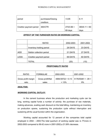 WORKING CAPITAL MANAGEMENT
period purchases/Closing
creditors
=3.95 6.11
Creditor payment period 365/CTR 274/3.96 =
69 days
365/6.11 = 60
days
EFFECT OF THE TURNOVER RATIO ON WORKING CAPITAL
RATIO 2002-2003 2001-2002
Inventory holding period 28 DAYS 23 DAYS
ADD Debtor collection period 21 DAYS 27 DAYS
LESS Creditor payment period 69 DAYS 60 DAYS
TOTAL (20) (10)
PROFITABILITY RATIO
RATIO FORMULAE 2002-2003 2001-2002
Gross profit margin
ratio
Gross profit/Net
sales
4984/39722 = 0.13
= 13%
5176/55461 = .09 =
9%
ANALYSIS:
WORKING CAPITAL OUTLAY:
In the cement business where the production and marketing cycle can be
long, working capital funds a number of activity: the purchase of raw materials,
making advances, availing cash discount on the total billing, maintaining an inventory
on production spares, sustaining the production cycle without interruption and
sustaining all the usual function within the organization.
Working capital accounted for 12 percent of the companies total capital
employed in 2002 – 2003.The total quantum of working capital was rs 77crore in
2002-2003 compared to 99.42 crore in 2001-2002,a 21.58% decrease.
70
 