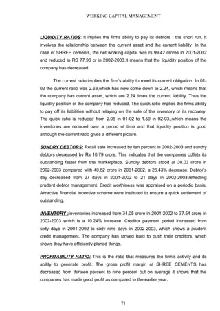 WORKING CAPITAL MANAGEMENT
LIQUIDITY RATIOS: It implies the firms ability to pay its debtors I the short run. It
involves the relationship between the current asset and the current liability. In the
case of SHREE cements, the net working capital was rs 99.42 crores in 2001-2002
and reduced to RS 77.96 cr in 2002-2003.It means that the liquidity position of the
company has decreased.
The current ratio implies the firm’s ability to meet its current obligation. In 01-
02 the current ratio was 2.63,which has now come down to 2.24, which means that
the company has current asset, which are 2.24 times the current liability. Thus the
liquidity position of the company has reduced. The quick ratio implies the firms ability
to pay off its liabilities without relaying on the sale of the inventory or its recovery.
The quick ratio is reduced from 2.06 in 01-02 to 1.59 in 02-03.,which means the
inventories are reduced over a period of time and that liquidity position is good
although the current ratio gives a different picture.
SUNDRY DEBTORS: Retail sale increased by ten percent in 2002-2003 and sundry
debtors decreased by Rs 10.79 crore. This indicates that the companies collets its
outstanding faster from the marketplace. Sundry debtors stood at 30.03 crore in
2002-2003 compared with 40.82 crore in 2001-2002, a 26.43% decrease. Debtor’s
day decreased from 27 days in 2001-2002 to 21 days in 2002-2003,reflecting
prudent debtor management. Credit worthiness was appraised on a periodic basis.
Attractive financial incentive scheme were instituted to ensure a quick settlement of
outstanding.
INVENTORY :Inventories increased from 34.05 crore in 2001-2002 to 37.54 crore in
2002-2003 which is a 10.24% increase. Creditor payment period increased from
sixty days in 2001-2002 to sixty nine days in 2002-2003, which shows a prudent
credit management. The company has strived hard to push their creditors, which
shows they have efficiently planed things.
PROFITABILITY RATIO: This is the ratio that measures the firm’s activity and its
ability to generate profit. The gross profit margin of SHREE CEMENTS has
decreased from thirteen percent to nine percent but on average it shows that the
companies has made good profit as compared to the earlier year.
71
 