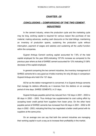 WORKING CAPITAL MANAGEMENT
CHAPTER –30
CONCLUSIONS – COMPARISONS OF THE TWO CEMENT
INDUSTRIES
In the cement industry, where the production cycle and the marketing cycle
may be long, working capital is required for various reason like purchase of raw
material, making advances, availing cash discounts on the total billings, maintaining
an inventory of production spares, sustaining the production cycle without
interruption, payment of wages and salaries and sustaining all the useful function
within the companies.
Gujarat Ambuja Cement working capital accounted for 7.8% of the total
capital employed for the year 2003,indicating 157.9% increase as compared to the
previous year where as that of SHREE cement accounted for 12% indicating 21.58%
decrease of the capital employed.
In general comparing the two cement industries, the inventory management of
SHREE cements ltd is very good as it holds inventory for only 28 days in comparison
Gujarat Ambuja who hold it for 121 days.
AS far as the debtor management is concerned, It is Gujarat Ambuja cements
that manage its debtors efficiently as it receives from the debtors on an average
period of nine days. SHREE CEMENTS, in 21 days.
Gujarat Ambujas payable period has reduced from 132 days in 2001 - 2002 to
88 days in 2002 – 2003. Thus Ambuja has supplemented its cost cutting effort by
accepting lower credit period from suppliers from lower price. On the other hand
payable period of SHREE cements has increased from 60 days in 2001 - 2002 to 69
days in 2002 - 2003, indicating that they has negotiated a better credit period with its
suppliers at the same price.
On an average one can say that both the cement industries are managing
their working capital in such a way as to increase their profitability in the market.
72
 