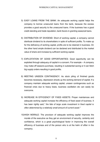 WORKING CAPITAL MANAGEMENT
5) EASY LOANS FROM THE BANK: An adequate working capital helps the
company to borrow unsecured loans from the bank, because the excess
provides a good security to the unsecured loans. If the business has a good
credit standing and trade reputation, bank favors in granting seasonal loans.
6) DISTRIBUTION OF DIVIDEND: Short of working capital, a company cannot
distribute dividend to its shareholders in spite of sufficient profits. To make up
for the deficiency of working capital, profits are to be retained in business. On
the other hand ample dividend can be declared and distributed to the market
value of share and increase by sufficient working capital.
7) EXPLOITATION OF GOOD OPPORTUNITIES: Good opportunity can be
exploited through adequacy of capital in a concern. For example – A company
may make off seasons purchase, resulting in substantial saving or it can fetch
big supply orders resulting in good profits.
8) MEETING UNSEEN CONTINGENCY: As stock piling of finished goods
becomes necessary, depression shoots up the working demand of capital. If a
company maintain adequate working capital, unseen contingencies such as
financial crisis due to heavy loses, business oscillation etc can easily be
overcome.
9) INCREASE IN EFFICIENCY OF FIXED ASSETS: Proper maintainces and
adequate working capital increase the efficiency of fixed asset of business. It
has been rightly said,” the fate of large scale investment in fixed capital is
often determined by a relatively small amount of current asset.”
10)HIGH MORALE: The provision of adequate working capital improves the
morale of the executive as they get an environment of security, certainty and
confidence, which is a great psychological factor in improving the overall
efficiency of business and of the person who is at the helm of affair in the
company.
8
 