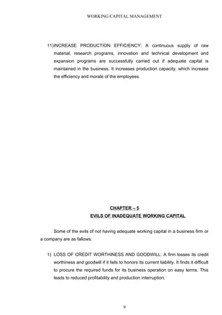 WORKING CAPITAL MANAGEMENT
11)INCREASE PRODUCTION EFFICIENCY: A continuous supply of raw
material, research programs, innovation and technical development and
expansion programs are successfully carried out if adequate capital is
maintained in the business. It increases production capacity, which increase
the efficiency and morale of the employees.
CHAPTER – 5
EVILS OF INADEQUATE WORKING CAPITAL
Some of the evils of not having adequate working capital in a business firm or
a company are as fallows:
1) LOSS OF CREDIT WORTHINESS AND GOODWILL: A firm losses its credit
worthiness and goodwill if it fails to honors its current liability. It finds it difficult
to procure the required funds for its business operation on easy terms. This
leads to reduced profitability and production interruption.
9
 
