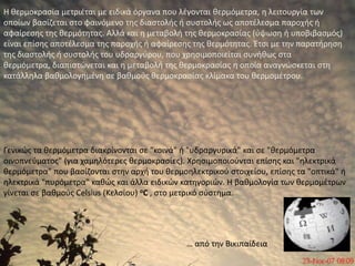 Η θερμοκρασία μετριέται με ειδικά όργανα που λέγονται θερμόμετρα, η λειτουργία των οποίων βασίζεται στο φαινόμενο της διαστολής ή συστολής ως αποτέλεσμα παροχής ή αφαίρεσης της θερμότητας. Αλλά και η μεταβολή της θερμοκρασίας (ύψωση ή υποβιβασμός) είναι επίσης αποτέλεσμα της παροχής ή αφαίρεσης της θερμότητας. Έτσι με την παρατήρηση της διαστολής ή συστολής του υδραργύρου, που χρησιμοποιείται συνήθως στα θερμόμετρα, διαπιστώνεται και η μεταβολή της θερμοκρασίας η οποία αναγνώσκεται στη κατάλληλα βαθμολογημένη σε βαθμούς θερμοκρασίας κλίμακα του θερμομέτρου. Γενικώς τα θερμόμετρα διακρίνονται σε "κοινά" ή "υδραργυρικά" και σε "θερμόμετρα οινοπνεύματος" (για χαμηλότερες θερμοκρασίες). Χρησιμοποιούνται επίσης και "ηλεκτρικά θερμόμετρα" που βασίζονται στην αρχή του θερμοηλεκτρικού στοιχείου, επίσης τα "οπτικά" ή ηλεκτρικά "πυρόμετρα" καθώς και άλλα ειδικών κατηγοριών. Η βαθμολογία των θερμομέτρων γίνεται σε βαθμούς Celsius (Κελσίου) oC , στο μετρικό σύστημα.… από την Βικιπαίδεια