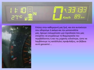 Επίσης στην καθημερινή μας ζωή, και στο αυτοκίνητο που οδηγούμε ή ακόμα και την μοτοσυκλέτα μας, έχουμε ενσωματώσει μια τεχνολογία που μας επιτρέπει να γνωρίζουμε τη θερμοκρασία του περιβάλλοντος ή και της μηχανής ειδικότερα, ώστε να λαμβάνουμε τις κατάλληλες προφυλάξεις, αν βέβαια αυτό χρειαστεί …
