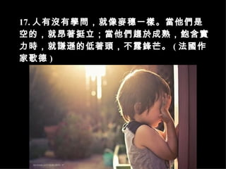 17. 人有沒有學問，就像麥穗一樣。當他們是空的，就昂著挺立；當他們趨於成熟，飽含實力時，就謙遜的低著頭，不露鋒芒。 ( 法國作家歌德 )   