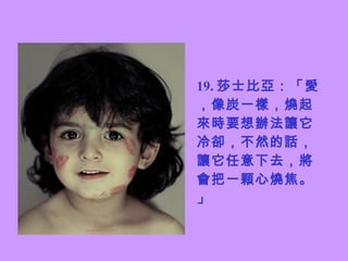 19. 莎士比亞：「愛，像炭一樣，燒起來時要想辦法讓它冷卻，不然的話，讓它任意下去，將會把一顆心燒焦。」 