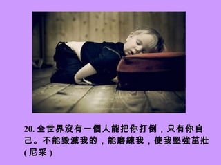 20. 全世界沒有一個人能把你打倒，只有你自己。 不能毀滅我的，能磨練我，使我堅強茁壯。 ( 尼采 )   