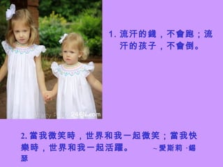 流汗的錢，不會跑；流汗的孩子，不會倒。 2. 當我微笑時，世界和我一起微笑；當我快樂時，世界和我一起活躍。  ~ 愛斯莉 ‧錫瑟 