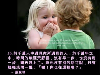 30. 於千萬人中遇見你所遇見的人，於千萬年之中，時間的無涯荒野裡，沒有早一步，也沒有晚一步，剛巧趕上了。那也沒有別的話可說，只有輕輕地問一聲：「喔！你也在這裡嗎？」   ~  張愛玲  