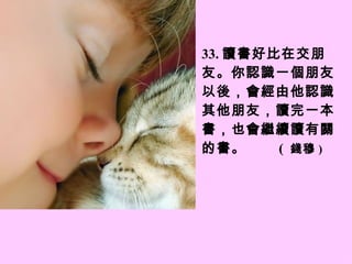 3 3 . 讀書好比在交朋友。你認識一個朋友以後，會經由他認識其他朋友，讀完一本書，也會繼續讀有關的書。  (  錢穆 ) 