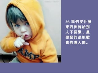 3 5 . 我們沒什麼東西佈施給別人不要緊，最要緊的是把歡喜佈滿人間。 