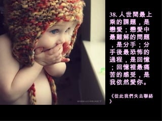 38. 人世間最上乘的課題，是戀愛；戀愛中最難解的問題，是分手；分手後最恐怖的過程，是回憶；回憶裡最痛苦的感受，是我依然愛你。 《從此我們失去聯絡》   