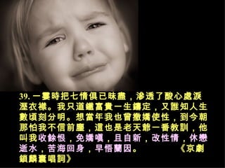 39. 一霎時把七情俱已昧盡，滲透了酸心處淚溼衣襟。我只道鐵富貴一生鑄定，又誰知人生數頃刻分明。想當年我也曾撒嬌使性，到今朝那怕我不信前塵，這也是老天爺一番教訓，他叫我 收餘恨 ， 免嬌嗔 ， 且自新 ， 改性情 ， 休戀逝水 ， 苦海回身 ， 早悟蘭因 。   《京劇鎖麟囊唱詞》   