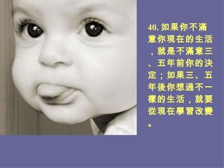 4 0 . 如果你不滿意你現在的生活，就是不滿意三、五年前你的決定；如果三、五年後你想過不一樣的生活，就要從現在學習改變。 
