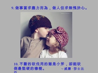9. 做事當求盡力而為，做人但求無愧於心。   10. 不斷的砍伐用的雖是小斧，卻能砍倒最堅硬的橡樹。  ~ 威廉 ‧莎士比亞 