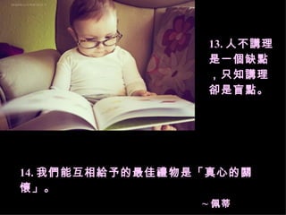 13. 人不講理是一個缺點，只知講理卻是盲點。 14. 我們能互相給予的最佳禮物是「真心的關懷」。  ~ 佩蒂 