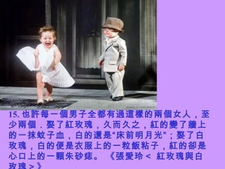 15. 也許每一個男子全都有過這樣的兩個女人，至少兩個．娶了紅玫瑰，久而久之，紅的變了牆上的一抹蚊子血，白的還是“床前明月光”；娶了白玫瑰，白的便是衣服上的一粒飯粘子，紅的卻是心口上的一顆朱砂痣。 《張愛玲＜ 紅玫瑰與白玫瑰＞》   