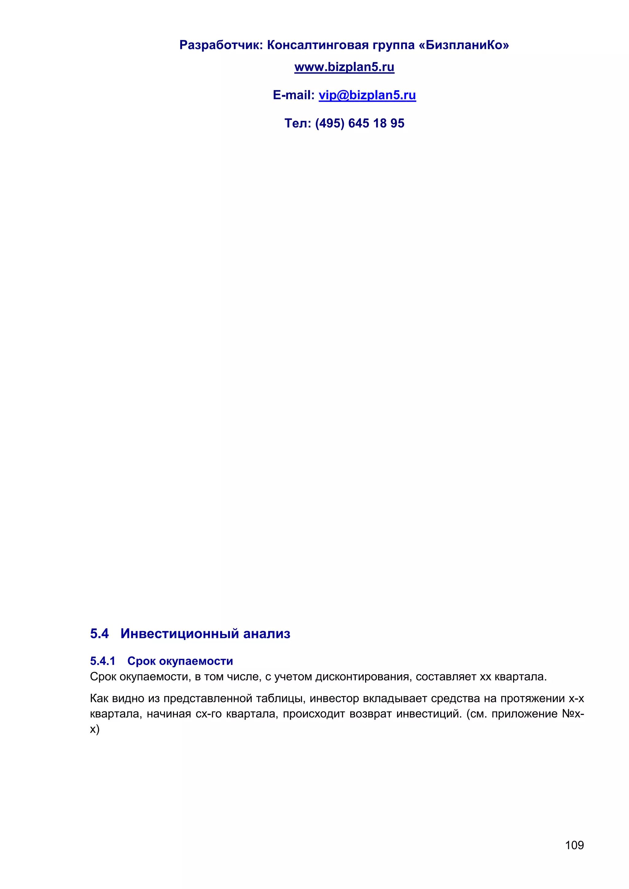 Разработчик: Консалтинговая группа «БизпланиКо»
                                   www.bizplan5.ru

                               E-mail: vip@bizplan5.ru

                                  Тел: (495) 645 18 95




5.4 Инвестиционный анализ
5.4.1 Срок окупаемости
Срок окупаемости, в том числе, с учетом дисконтирования, составляет хх квартала.
Как видно из представленной таблицы, инвестор вкладывает средства на протяжении х-х
квартала, начиная сх-го квартала, происходит возврат инвестиций. (см. приложение №х-
х)




                                                                                   109
 