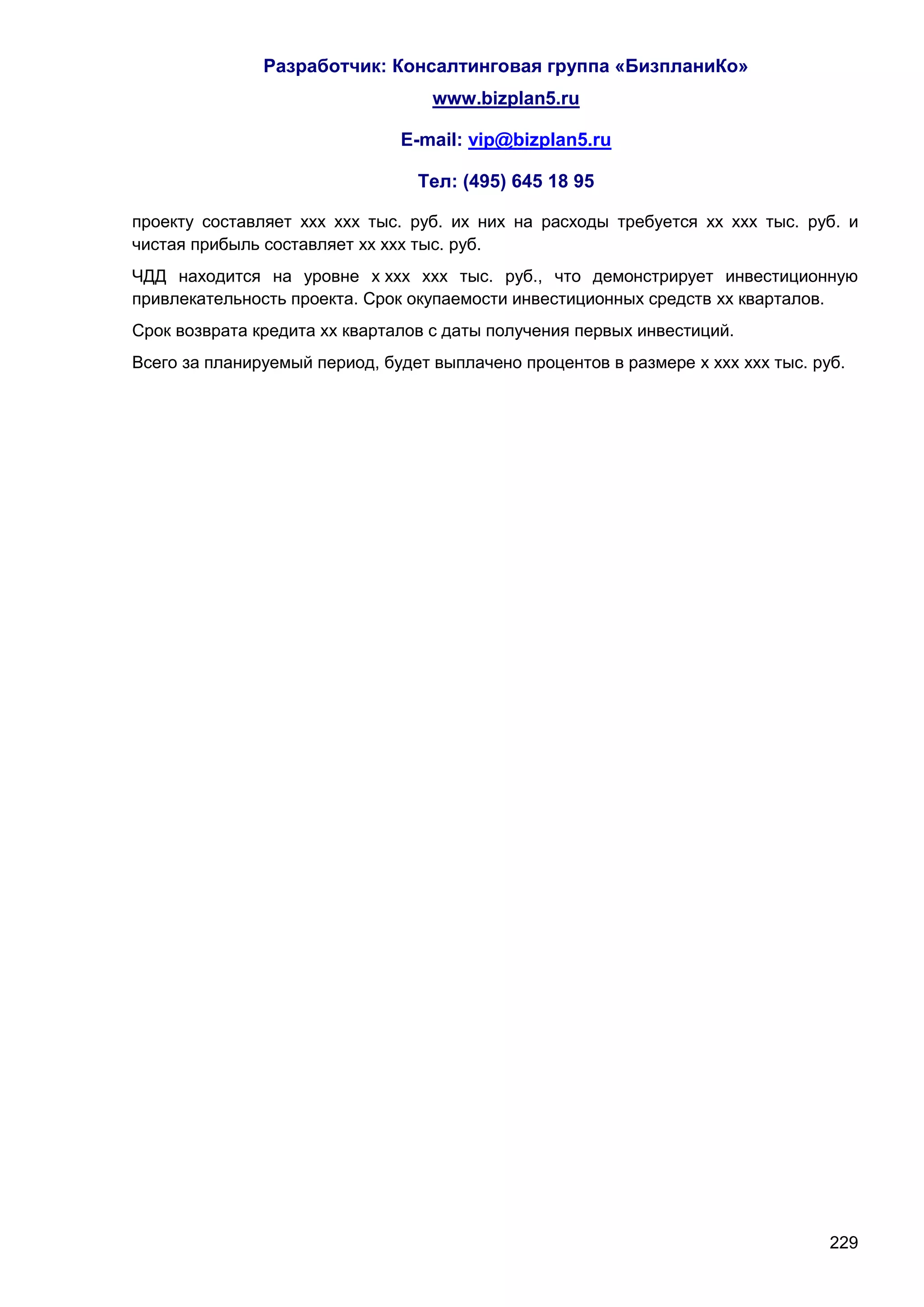 Разработчик: Консалтинговая группа «БизпланиКо»
                                   www.bizplan5.ru

                               E-mail: vip@bizplan5.ru

                                 Тел: (495) 645 18 95

проекту составляет ххх ххх тыс. руб. их них на расходы требуется хх ххх тыс. руб. и
чистая прибыль составляет хх ххх тыс. руб.
ЧДД находится на уровне х ххх ххх тыс. руб., что демонстрирует инвестиционную
привлекательность проекта. Срок окупаемости инвестиционных средств хх кварталов.
Срок возврата кредита хх кварталов с даты получения первых инвестиций.
Всего за планируемый период, будет выплачено процентов в размере х ххх ххх тыс. руб.




                                                                                  229
 