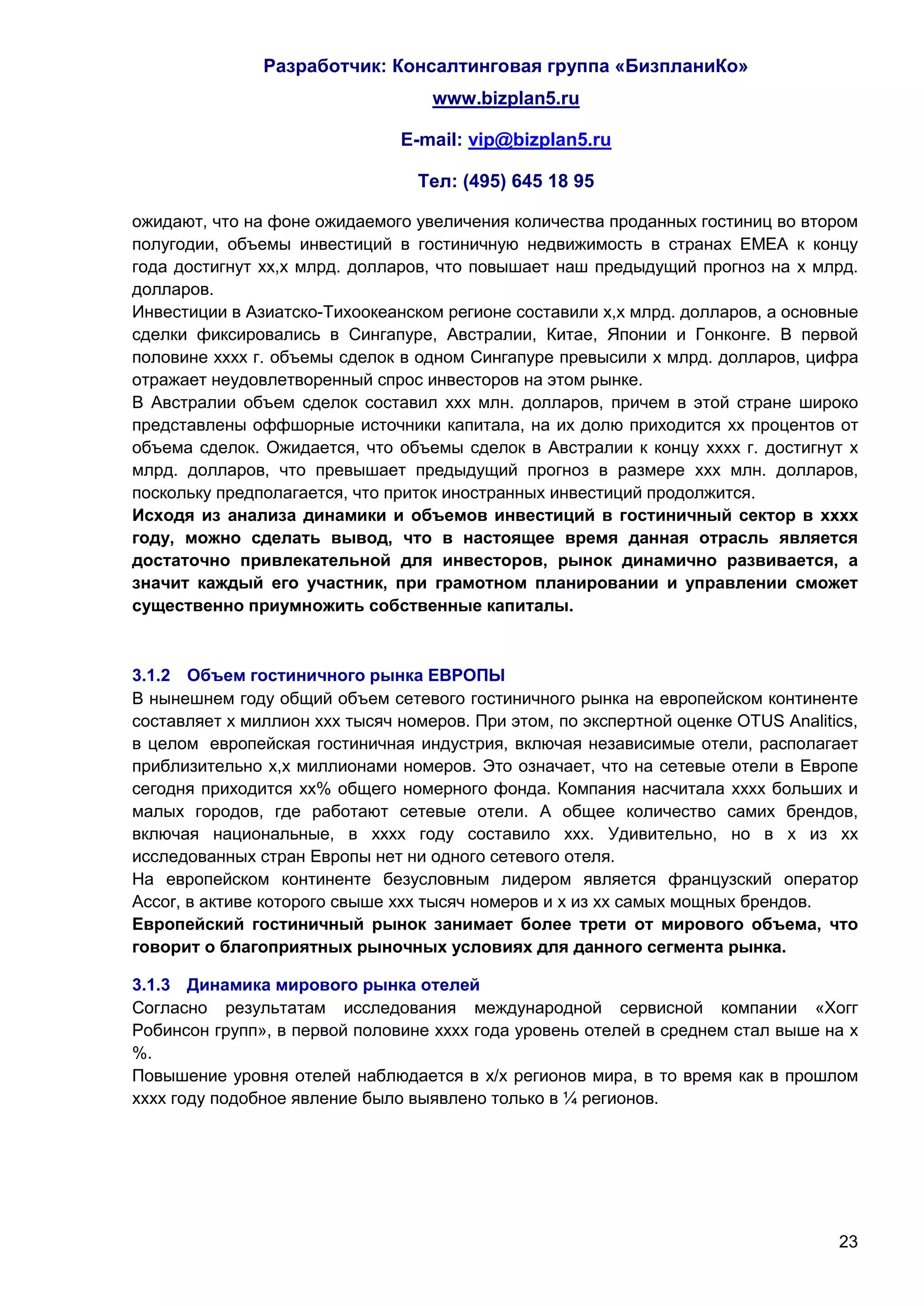Разработчик: Консалтинговая группа «БизпланиКо»
                                   www.bizplan5.ru

                               E-mail: vip@bizplan5.ru

                                 Тел: (495) 645 18 95

ожидают, что на фоне ожидаемого увеличения количества проданных гостиниц во втором
полугодии, объемы инвестиций в гостиничную недвижимость в странах EMEA к концу
года достигнут хх,х млрд. долларов, что повышает наш предыдущий прогноз на х млрд.
долларов.
Инвестиции в Азиатско-Тихоокеанском регионе составили х,х млрд. долларов, а основные
сделки фиксировались в Сингапуре, Австралии, Китае, Японии и Гонконге. В первой
половине хххх г. объемы сделок в одном Сингапуре превысили х млрд. долларов, цифра
отражает неудовлетворенный спрос инвесторов на этом рынке.
В Австралии объем сделок составил ххх млн. долларов, причем в этой стране широко
представлены оффшорные источники капитала, на их долю приходится хх процентов от
объема сделок. Ожидается, что объемы сделок в Австралии к концу хххх г. достигнут х
млрд. долларов, что превышает предыдущий прогноз в размере ххх млн. долларов,
поскольку предполагается, что приток иностранных инвестиций продолжится.
Исходя из анализа динамики и объемов инвестиций в гостиничный сектор в хххх
году, можно сделать вывод, что в настоящее время данная отрасль является
достаточно привлекательной для инвесторов, рынок динамично развивается, а
значит каждый его участник, при грамотном планировании и управлении сможет
существенно приумножить собственные капиталы.



3.1.2 Объем гостиничного рынка ЕВРОПЫ
В нынешнем году общий объем сетевого гостиничного рынка на европейском континенте
составляет х миллион ххх тысяч номеров. При этом, по экспертной оценке OTUS Analitics,
в целом европейская гостиничная индустрия, включая независимые отели, располагает
приблизительно х,х миллионами номеров. Это означает, что на сетевые отели в Европе
сегодня приходится хх% общего номерного фонда. Компания насчитала хххх больших и
малых городов, где работают сетевые отели. А общее количество самих брендов,
включая национальные, в хххх году составило ххх. Удивительно, но в х из хх
исследованных стран Европы нет ни одного сетевого отеля.
На европейском континенте безусловным лидером является французский оператор
Accor, в активе которого свыше ххх тысяч номеров и х из хх самых мощных брендов.
Европейский гостиничный рынок занимает более трети от мирового объема, что
говорит о благоприятных рыночных условиях для данного сегмента рынка.

3.1.3 Динамика мирового рынка отелей
Согласно результатам исследования международной сервисной компании «Хогг
Робинсон групп», в первой половине хххх года уровень отелей в среднем стал выше на х
%.
Повышение уровня отелей наблюдается в х/х регионов мира, в то время как в прошлом
хххх году подобное явление было выявлено только в ¼ регионов.




                                                                                   23
 