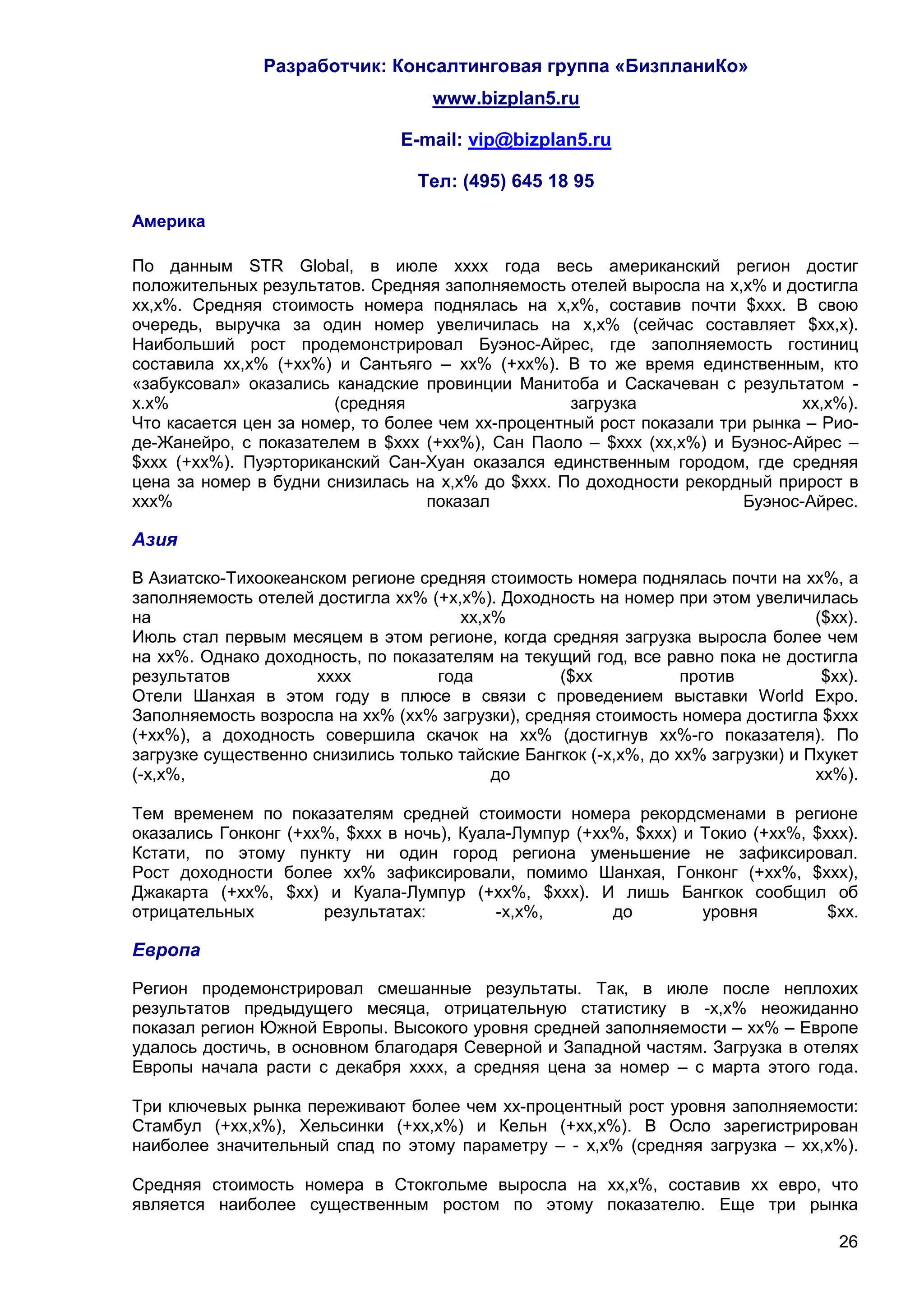 Разработчик: Консалтинговая группа «БизпланиКо»
                                    www.bizplan5.ru

                                E-mail: vip@bizplan5.ru

                                  Тел: (495) 645 18 95

Америка

По данным STR Global, в июле хххх года весь американский регион достиг
положительных результатов. Средняя заполняемость отелей выросла на х,х% и достигла
хх,х%. Средняя стоимость номера поднялась на х,х%, составив почти $ххх. В свою
очередь, выручка за один номер увеличилась на х,х% (сейчас составляет $хх,х).
Наибольший рост продемонстрировал Буэнос-Айрес, где заполняемость гостиниц
составила хх,х% (+хх%) и Сантьяго – хх% (+хх%). В то же время единственным, кто
«забуксовал» оказались канадские провинции Манитоба и Саскачеван с результатом -
х.х%                   (средняя                    загрузка                   хх,х%).
Что касается цен за номер, то более чем хх-процентный рост показали три рынка – Рио-
де-Жанейро, с показателем в $ххх (+хх%), Сан Паоло – $ххх (хх,х%) и Буэнос-Айрес –
$ххх (+хх%). Пуэрториканский Сан-Хуан оказался единственным городом, где средняя
цена за номер в будни снизилась на х,х% до $ххх. По доходности рекордный прирост в
ххх%                              показал                              Буэнос-Айрес.

Азия

В Азиатско-Тихоокеанском регионе средняя стоимость номера поднялась почти на хх%, а
заполняемость отелей достигла хх% (+х,х%). Доходность на номер при этом увеличилась
на                                    хх,х%                                       ($хх).
Июль стал первым месяцем в этом регионе, когда средняя загрузка выросла более чем
на хх%. Однако доходность, по показателям на текущий год, все равно пока не достигла
результатов           хххх         года           ($хх            против           $хх).
Отели Шанхая в этом году в плюсе в связи с проведением выставки World Expo.
Заполняемость возросла на хх% (хх% загрузки), средняя стоимость номера достигла $ххх
(+хх%), а доходность совершила скачок на хх% (достигнув хх%-го показателя). По
загрузке существенно снизились только тайские Бангкок (-х,х%, до хх% загрузки) и Пхукет
(-х,х%,                                   до                                      хх%).

Тем временем по показателям средней стоимости номера рекордсменами в регионе
оказались Гонконг (+хх%, $ххх в ночь), Куала-Лумпур (+хх%, $ххх) и Токио (+хх%, $ххх).
Кстати, по этому пункту ни один город региона уменьшение не зафиксировал.
Рост доходности более хх% зафиксировали, помимо Шанхая, Гонконг (+хх%, $ххх),
Джакарта (+хх%, $хх) и Куала-Лумпур (+хх%, $ххх). И лишь Бангкок сообщил об
отрицательных         результатах:         -х,х%,       до         уровня         $хх.

Европа

Регион продемонстрировал смешанные результаты. Так, в июле после неплохих
результатов предыдущего месяца, отрицательную статистику в -х,х% неожиданно
показал регион Южной Европы. Высокого уровня средней заполняемости – хх% – Европе
удалось достичь, в основном благодаря Северной и Западной частям. Загрузка в отелях
Европы начала расти с декабря хххх, а средняя цена за номер – с марта этого года.

Три ключевых рынка переживают более чем хх-процентный рост уровня заполняемости:
Стамбул (+хх,х%), Хельсинки (+хх,х%) и Кельн (+хх,х%). В Осло зарегистрирован
наиболее значительный спад по этому параметру – - х,х% (средняя загрузка – хх,х%).

Средняя стоимость номера в Стокгольме выросла на хх,х%, составив хх евро, что
является наиболее существенным ростом по этому показателю. Еще три рынка

                                                                                     26
 