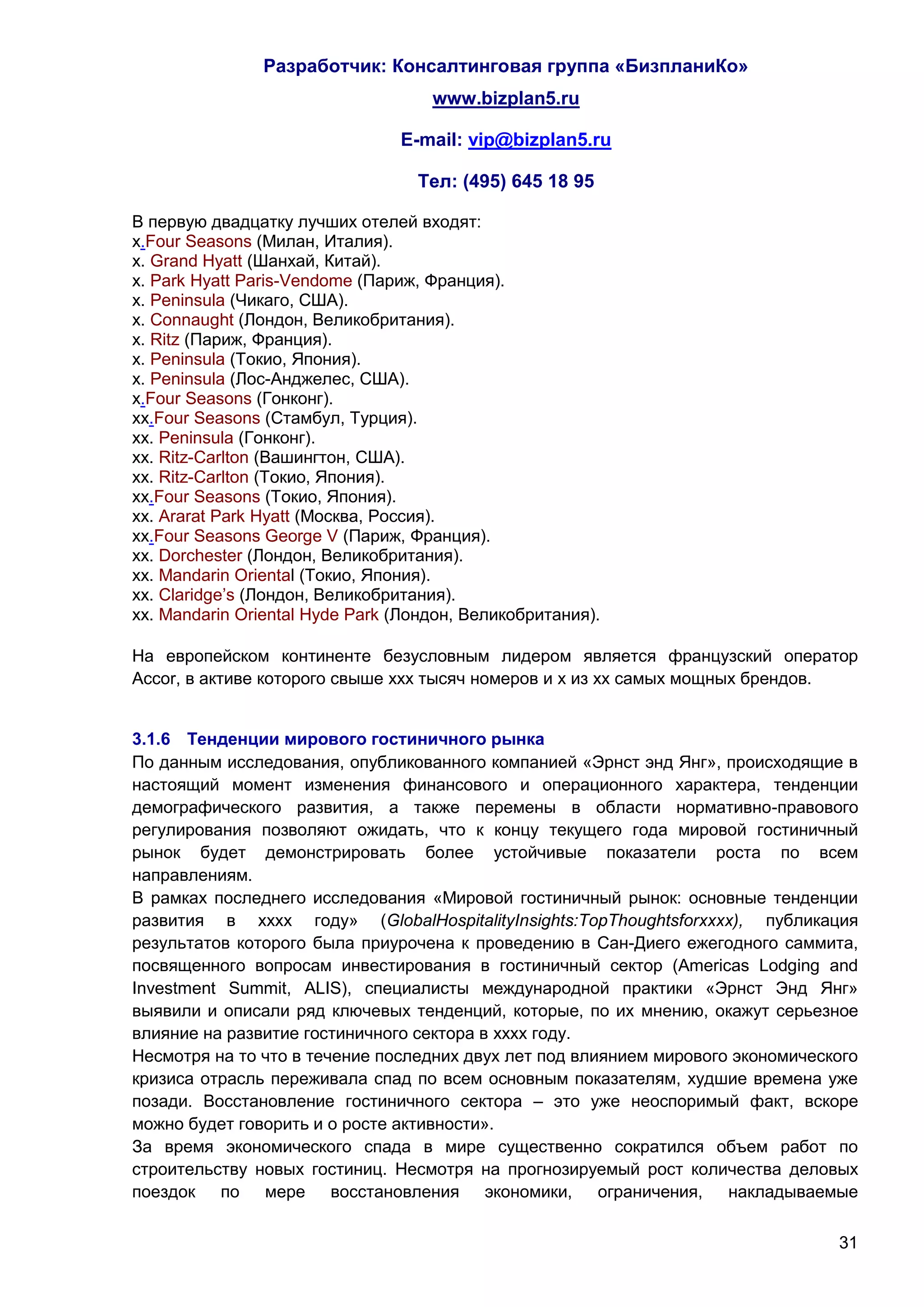 Разработчик: Консалтинговая группа «БизпланиКо»
                                    www.bizplan5.ru

                                E-mail: vip@bizplan5.ru

                                  Тел: (495) 645 18 95

В первую двадцатку лучших отелей входят:
х.Four Seasons (Милан, Италия).
х. Grand Hyatt (Шанхай, Китай).
х. Park Hyatt Paris-Vendome (Париж, Франция).
х. Peninsula (Чикаго, США).
х. Connaught (Лондон, Великобритания).
х. Ritz (Париж, Франция).
х. Peninsula (Токио, Япония).
х. Peninsula (Лос-Анджелес, США).
х.Four Seasons (Гонконг).
хх.Four Seasons (Стамбул, Турция).
хх. Peninsula (Гонконг).
хх. Ritz-Carlton (Вашингтон, США).
хх. Ritz-Carlton (Токио, Япония).
хх.Four Seasons (Токио, Япония).
хх. Ararat Park Hyatt (Москва, Россия).
хх.Four Seasons George V (Париж, Франция).
хх. Dorchester (Лондон, Великобритания).
хх. Mandarin Oriental (Токио, Япония).
хх. Claridge’s (Лондон, Великобритания).
хх. Mandarin Oriental Hyde Park (Лондон, Великобритания).

На европейском континенте безусловным лидером является французский оператор
Accor, в активе которого свыше ххх тысяч номеров и х из хх самых мощных брендов.


3.1.6 Тенденции мирового гостиничного рынка
По данным исследования, опубликованного компанией «Эрнст энд Янг», происходящие в
настоящий момент изменения финансового и операционного характера, тенденции
демографического развития, а также перемены в области нормативно-правового
регулирования позволяют ожидать, что к концу текущего года мировой гостиничный
рынок будет демонстрировать более устойчивые показатели роста по всем
направлениям.
В рамках последнего исследования «Мировой гостиничный рынок: основные тенденции
развития в хххх году» (GlobalHospitalityInsights:TopThoughtsforхххх), публикация
результатов которого была приурочена к проведению в Сан-Диего ежегодного саммита,
посвященного вопросам инвестирования в гостиничный сектор (Americas Lodging and
Investment Summit, ALIS), специалисты международной практики «Эрнст Энд Янг»
выявили и описали ряд ключевых тенденций, которые, по их мнению, окажут серьезное
влияние на развитие гостиничного сектора в хххх году.
Несмотря на то что в течение последних двух лет под влиянием мирового экономического
кризиса отрасль переживала спад по всем основным показателям, худшие времена уже
позади. Восстановление гостиничного сектора – это уже неоспоримый факт, вскоре
можно будет говорить и о росте активности».
За время экономического спада в мире существенно сократился объем работ по
строительству новых гостиниц. Несмотря на прогнозируемый рост количества деловых
поездок по мере восстановления экономики, ограничения, накладываемые

                                                                                 31
 