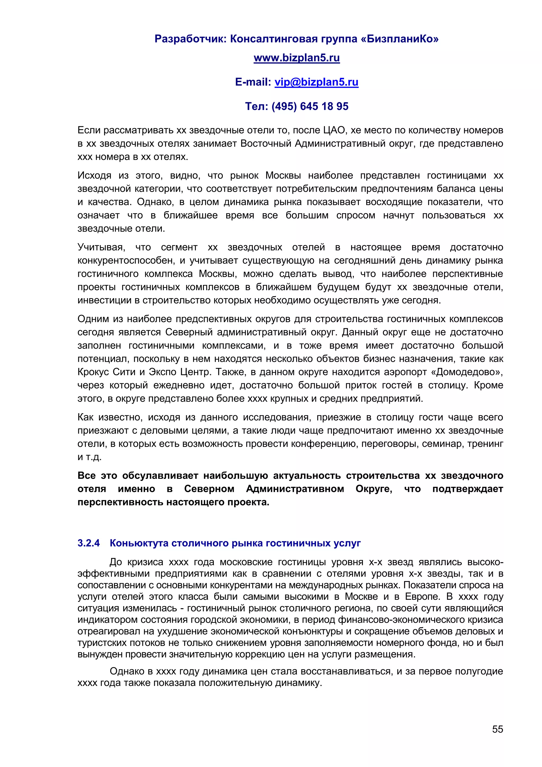 Разработчик: Консалтинговая группа «БизпланиКо»
                                   www.bizplan5.ru

                               E-mail: vip@bizplan5.ru

                                 Тел: (495) 645 18 95

Если рассматривать хх звездочные отели то, после ЦАО, хе место по количеству номеров
в хх звездочных отелях занимает Восточный Административный округ, где представлено
ххх номера в хх отелях.
Исходя из этого, видно, что рынок Москвы наиболее представлен гостиницами хх
звездочной категории, что соответствует потребительским предпочтениям баланса цены
и качества. Однако, в целом динамика рынка показывает восходящие показатели, что
означает что в ближайшее время все большим спросом начнут пользоваться хх
звездочные отели.
Учитывая, что сегмент хх звездочных отелей в настоящее время достаточно
конкурентоспособен, и учитывает существующую на сегодняшний день динамику рынка
гостиничного комлпекса Москвы, можно сделать вывод, что наиболее перспективные
проекты гостиничных комплексов в ближайшем будущем будут хх звездочные отели,
инвестиции в строительство которых необходимо осуществлять уже сегодня.
Одним из наиболее предспективных округов для строительства гостиничных комплексов
сегодня является Северный административный округ. Данный округ еще не достаточно
заполнен гостиничными комплексами, и в тоже время имеет достаточно большой
потенциал, поскольку в нем находятся несколько объектов бизнес назначения, такие как
Крокус Сити и Экспо Центр. Также, в данном округе находится аэропорт «Домодедово»,
через который ежедневно идет, достаточно большой приток гостей в столицу. Кроме
этого, в округе представлено более хххх крупных и средних предприятий.
Как известно, исходя из данного исследования, приезжие в столицу гости чаще всего
приезжают с деловыми целями, а такие люди чаще предпочитают именно хх звездочные
отели, в которых есть возможность провести конференцию, переговоры, семинар, тренинг
и т.д.
Все это обсулавливает наибольшую актуальность строительства хх звездочного
отеля именно в Северном Административном Округе, что подтверждает
перспективность настоящего проекта.



3.2.4 Коньюктута столичного рынка гостиничных услуг
       До кризиса хххх года московские гостиницы уровня х-х звезд являлись высоко-
эффективными предприятиями как в сравнении с отелями уровня х-х звезды, так и в
сопоставлении с основными конкурентами на международных рынках. Показатели спроса на
услуги отелей этого класса были самыми высокими в Москве и в Европе. В хххх году
ситуация изменилась - гостиничный рынок столичного региона, по своей сути являющийся
индикатором состояния городской экономики, в период финансово-экономического кризиса
отреагировал на ухудшение экономической конъюнктуры и сокращение объемов деловых и
туристских потоков не только снижением уровня заполняемости номерного фонда, но и был
вынужден провести значительную коррекцию цен на услуги размещения.
       Однако в хххх году динамика цен стала восстанавливаться, и за первое полугодие
хххх года также показала положительную динамику.



                                                                                  55
 