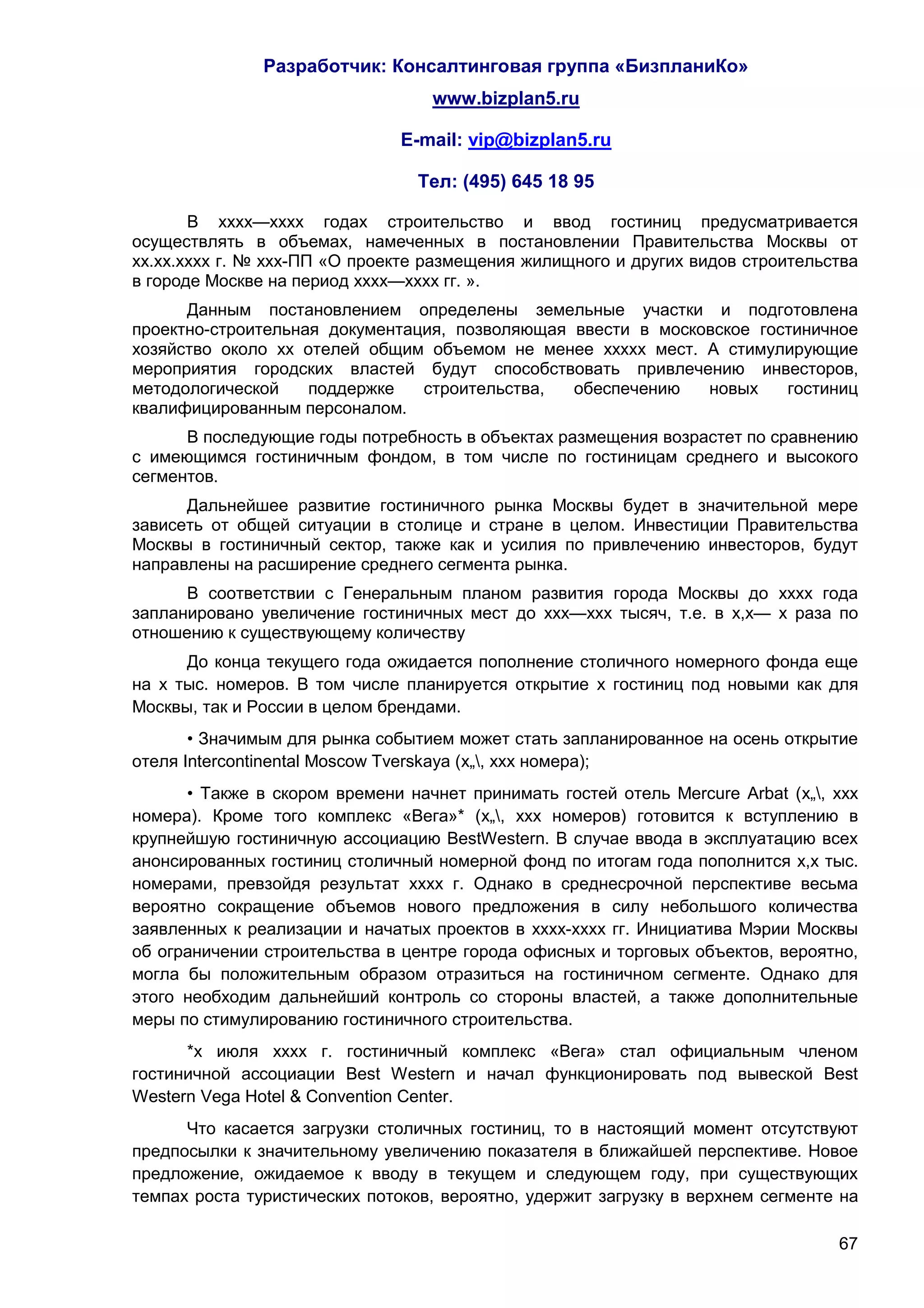 Разработчик: Консалтинговая группа «БизпланиКо»
                                  www.bizplan5.ru

                               E-mail: vip@bizplan5.ru

                                 Тел: (495) 645 18 95

       В хххх—хххх годах строительство и ввод гостиниц предусматривается
осуществлять в объемах, намеченных в постановлении Правительства Москвы от
хх.хх.хххх г. № ххх-ПП «О проекте размещения жилищного и других видов строительства
в городе Москве на период хххх—хххх гг. ».
      Данным постановлением определены земельные участки и подготовлена
проектно-строительная документация, позволяющая ввести в московское гостиничное
хозяйство около хх отелей общим объемом не менее ххххх мест. А стимулирующие
мероприятия городских властей будут способствовать привлечению инвесторов,
методологической    поддержке   строительства,  обеспечению   новых    гостиниц
квалифицированным персоналом.
      В последующие годы потребность в объектах размещения возрастет по сравнению
с имеющимся гостиничным фондом, в том числе по гостиницам среднего и высокого
сегментов.
      Дальнейшее развитие гостиничного рынка Москвы будет в значительной мере
зависеть от общей ситуации в столице и стране в целом. Инвестиции Правительства
Москвы в гостиничный сектор, также как и усилия по привлечению инвесторов, будут
направлены на расширение среднего сегмента рынка.
      В соответствии с Генеральным планом развития города Москвы до хххх года
запланировано увеличение гостиничных мест до ххх—ххх тысяч, т.е. в х,х— х раза по
отношению к существующему количеству
      До конца текущего года ожидается пополнение столичного номерного фонда еще
на х тыс. номеров. В том числе планируется открытие х гостиниц под новыми как для
Москвы, так и России в целом брендами.
       • Значимым для рынка событием может стать запланированное на осень открытие
отеля Intercontinental Moscow Tverskaya (х„, ххх номера);
      • Также в скором времени начнет принимать гостей отель Mercure Arbat (х„, ххх
номера). Кроме того комплекс «Вега»* (х„, ххх номеров) готовится к вступлению в
крупнейшую гостиничную ассоциацию BestWestern. В случае ввода в эксплуатацию всех
анонсированных гостиниц столичный номерной фонд по итогам года пополнится х,х тыс.
номерами, превзойдя результат хххх г. Однако в среднесрочной перспективе весьма
вероятно сокращение объемов нового предложения в силу небольшого количества
заявленных к реализации и начатых проектов в хххх-хххх гг. Инициатива Мэрии Москвы
об ограничении строительства в центре города офисных и торговых объектов, вероятно,
могла бы положительным образом отразиться на гостиничном сегменте. Однако для
этого необходим дальнейший контроль со стороны властей, а также дополнительные
меры по стимулированию гостиничного строительства.
      *х июля хххх г. гостиничный комплекс «Вега» стал официальным членом
гостиничной ассоциации Best Western и начал функционировать под вывеской Best
Western Vega Hotel & Convention Center.
      Что касается загрузки столичных гостиниц, то в настоящий момент отсутствуют
предпосылки к значительному увеличению показателя в ближайшей перспективе. Новое
предложение, ожидаемое к вводу в текущем и следующем году, при существующих
темпах роста туристических потоков, вероятно, удержит загрузку в верхнем сегменте на

                                                                                 67
 