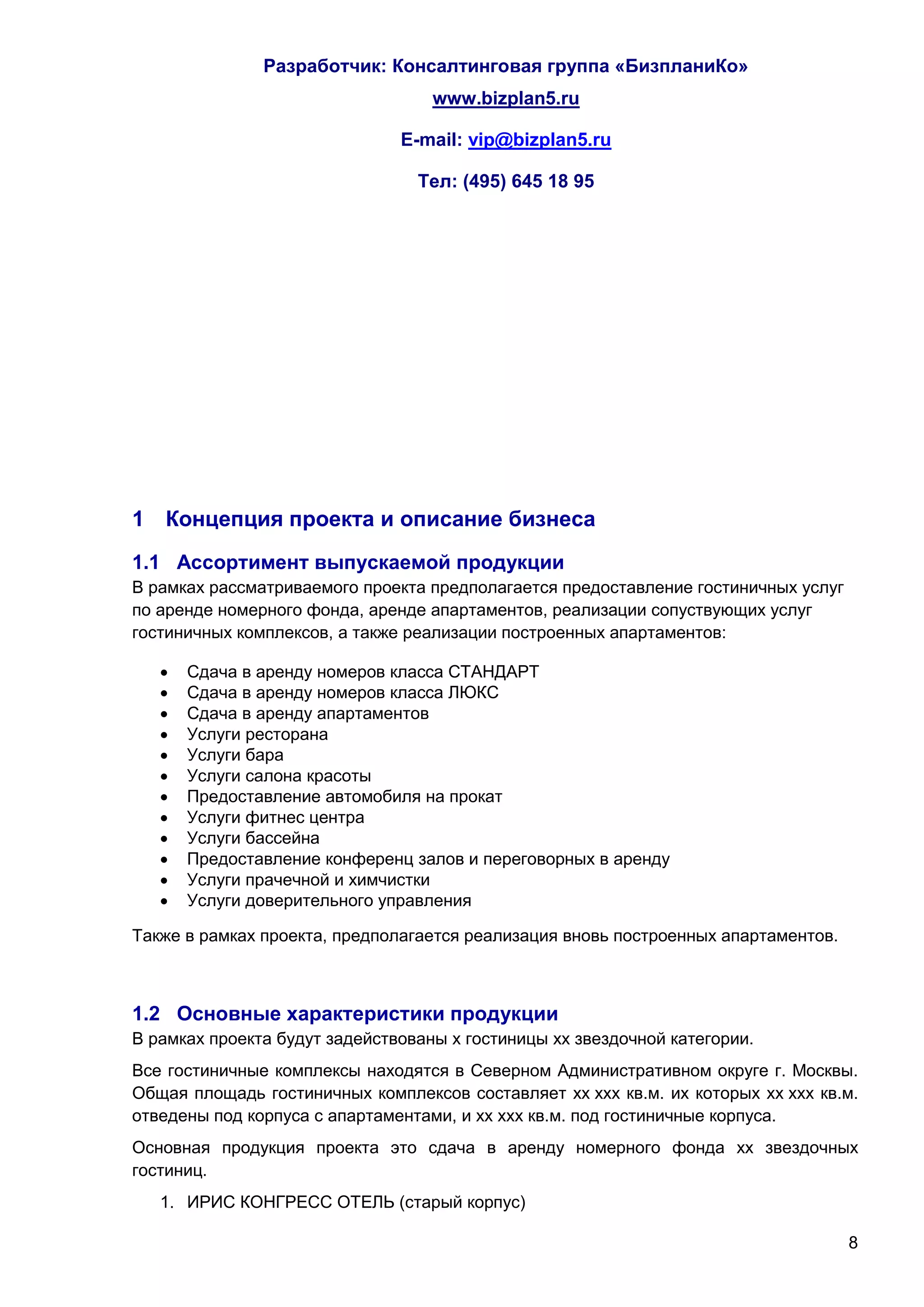 Разработчик: Консалтинговая группа «БизпланиКо»
                                   www.bizplan5.ru

                               E-mail: vip@bizplan5.ru

                                 Тел: (495) 645 18 95




1 Концепция проекта и описание бизнеса
1.1 Ассортимент выпускаемой продукции
В рамках рассматриваемого проекта предполагается предоставление гостиничных услуг
по аренде номерного фонда, аренде апартаментов, реализации сопуствующих услуг
гостиничных комплексов, а также реализации построенных апартаментов:

      Сдача в аренду номеров класса СТАНДАРТ
      Сдача в аренду номеров класса ЛЮКС
      Сдача в аренду апартаментов
      Услуги ресторана
      Услуги бара
      Услуги салона красоты
      Предоставление автомобиля на прокат
      Услуги фитнес центра
      Услуги бассейна
      Предоставление конференц залов и переговорных в аренду
      Услуги прачечной и химчистки
      Услуги доверительного управления

Также в рамках проекта, предполагается реализация вновь построенных апартаментов.



1.2 Основные характеристики продукции
В рамках проекта будут задействованы х гостиницы хх звездочной категории.
Все гостиничные комплексы находятся в Северном Административном округе г. Москвы.
Общая площадь гостиничных комплексов составляет хх ххх кв.м. их которых хх ххх кв.м.
отведены под корпуса с апартаментами, и хх ххх кв.м. под гостиничные корпуса.
Основная продукция проекта это сдача в аренду номерного фонда хх звездочных
гостиниц.
   1. ИРИС КОНГРЕСС ОТЕЛЬ (старый корпус)

                                                                                    8
 