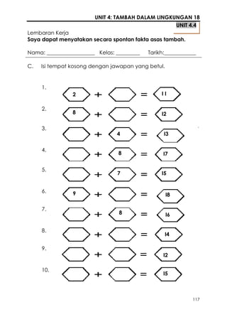 UNIT 4: TAMBAH DALAM LINGKUNGAN 18
                                                   UNIT 4.4
Lembaran Kerja
Saya dapat menyatakan secara spontan fakta asas tambah.

Nama: __________________ Kelas: _________   Tarikh:____________

C.   Isi tempat kosong dengan jawapan yang betul.


     1.
                2                                II

     2.
                8                                I2

     3.
                                4                 I3

     4.
                                 8                I7

     5.
                                7                I5


     6.         9                                   I8

     7.
                                 8                  I6

     8.
                                                  I4

     9.
                                                  I2

     10.
                                                  I5



                                                             117
 
