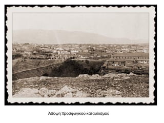  Πολλοί συνέχισαν να
μένουν για πολλά χρόνια
σε άθλιες συνθήκες στους
προσφυγικούς
καταυλισμούς
Ο αγώνας των προσφύγων να ριζώσουν στην Ελλάδα
Όλη αυτή η περιοχή λέγεται ανέκαθεν Ανάβυσσος.
[…] Το τι τραβούσαμε δε λέγεται. Ούτε ο Χριστός δεν
υπόφερε έτσι. [...] Νερό δεν είχαμε. ψωμί αγοράζαμε
από το Λαύριο. Έπρεπε να το παραγγείλουμε και να το
πληρώσουμε μια μέρα πιο μπροστά. Την άλλη μέρα
μας το έφερναν με τα γαϊδούρια, μπαγιάτικο και
κομματιασμένο. Οι ντόπιοι αλβανόφωνοι Καλυβιώτες
που είχαν χτήματα στην Ανάβυσσο μας έβριζαν
Τούρκους. Θέλαμε ένα τσαμπί σταφύλι να
δροσιστούμε και δε μας έδιναν […]. Από το 1926 ως
το 1927 ζευγαρίζαμε στους ελαιώνες του
Μελισσουργού. Το 1928 ο τσιφλικούχος αυτός μας
απαγόρεψε την καλλιέργεια. Διαμαρτυρηθήκαμε όλοι
με τα γυναικόπαιδα μαζί. Ο τσιφλικούχος έφερε
χωροφύλακες από το Λαύριο και το Κορωπί και μας
χτύπησαν. Μ’ έβαλαν κι εμένα φυλακή.
Αρχείο Προφορικής Παράδοσης Κέντρου
Μικρασιατικών Σπουδών, φάκελος 230.
 Οι προσφυγικές πολυκατοικίες
στη λεωφόρο Αλεξάνδρας στην
Αθήνα. Σχεδιάστηκαν από τον
αρχιτέκτονα Δημήτρη Κυριάκο και
χτίστηκαν την περίοδο 1933–
1935.
 