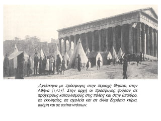 Μαρτυρία του Α. Μυκονιάτη από τον Ατζανό,
κοντά στην Πέργαμο:
«Εμείς οι άλλοι περιμέναμε τρεις μέρες, ώσπου
μπήκαμε σε καΐκια και μπαρκάραμε για τη
Μυτιλήνη. Ώσπου να πατήσει το ποδάρι του ο
τούρκικος στρατός στο χωριό, άραζαν καΐκια
και μας παίρναν. […] Βασανιστήκαμε,
κακοκοιμηθήκαμε, κακοφάγαμε, μεγάλη συμφορά
πάθαμε. Και ποιος δεν έκλαψε νεκρούς; Και
ποιος δεν κακοπάθησε και ποιος δεν κλαίει
ακόμα; Μονάχα τα παιδιά που γεννήθηκαν εδώ,
τα’ ακούνε σαν ψεύτικα παραμύθια.»
 Μελετώ τις πηγές και συζητώ για τις
δυσκολίες, τις οποίες αντιμετωπίζουν οι
Έλληνες πρόσφυγες
▲ Προσωρινή εγκατάσταση
προσφύγων στην Ελλάδα
 