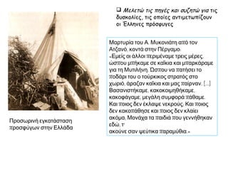 Ο Βασίλης Καλαϊτζόγλου αφηγείται:
«Ο Άγιος Βασίλειος (συνοικία του
Πειραιά) τότε ήταν μια έρημη περιοχή
όλο βράχια και πέτρες και το μόνο
κτίσμα που υπήρχε ήταν η εκκλησία.
Μέσα σε λίγο καιρό όλη η περιοχή
γέμισε από μικρές προσφυγικές
παράγκες που τις έφτιαχναν οι
άνθρωποι μόνοι τους. Δούλεψαν
σκληρά ο παππούς σου και η γιαγιά
σου, για να ισοπεδώσουν τη γη και να
στήσουν την παράγκα τους. Ήταν
χωρίς πάτωμα, με χώμα κάτω,
σκεπασμένες άλλες με πισσόχαρτα
και άλλες με τσίγκους και λαμαρίνες.
Δεν ενδιαφέρθηκε κανείς να γίνει ένα
σχολείο για τα παιδιά των
προσφύγων και αυτός είναι ο λόγος
που έμεινα και εγώ αγράμματος ... Οι
παράγκες άρχισαν μία-μία να
φεύγουν και ο καθένας έχτιζε το δικό
του σπιτικό.» Μαρτυρία.
 Περιγράφω τις συνθήκες εγκατάστασης των
προσφύγων στην Ελλάδα
 