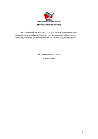 ΕΝΩΤΙΚΟ ΚΟΙΝΩΝΙΚΟ ΜΕΤΩΠΟ



       Η κ.Καλογερή δήλωσε ότι ο ΣΥΡΙΖΑ ΕΚΜ αλλά και αυτή προσωπικά θα είναι
συμπαραστάτες στον αγώνα των Ικαριωτών για την ανατροπή της μιζέριας και της
εξαθλίωσης. Για να έχει η Ικαρία το μέλλον και την ποιότητα ζωής που της αξίζουν.




                             Η ΒΟΥΛΕΥΤΗΣ ΝΟΜΟΥ ΣΑΜΟΥ

                                    ΑΓΝΗ ΚΑΛΟΓΕΡΗ




                                                                                    2
 