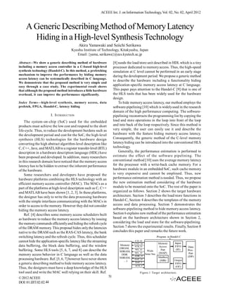 ACEEE Int. J. on Information Technology, Vol. 02, No. 02, April 2012



     A Generic Describing Method of Memory Latency
       Hiding in a High-level Synthesis Technology
                                          Akira Yamawaki and Seiichi Serikawa
                                     Kyushu Institute of Technology, Kitakyushu, Japan
                                        Email: {yama, serikawa}@ecs.kyutech.ac.jp

Abstract—We show a generic describing method of hardware               [8] needs the load/store unit described in HDL which is a tiny
including a memory access controller in a C-based high-level           processor dedicated to memory access. Thus, the high-speed
synthesis technology (Handel-C). In this method, a prefetching         simulation at C level cannot be performed in an early stage
mechanism to improve the performance by hiding memory                  during the development period. We propose a generic method
access latency can be systematically described in C language.
                                                                       to describe the hardware including a functionality hiding
We demonstrate that the proposed method is very simple and
easy through a case study. The experimental result shows               application-specific memory access latency at C language.
that although the proposed method introduces a little hardware         This paper pays attention to the Handel-C [9] that is one of
overhead, it can improve the performance significantly.                the HLS tools that has been widely used for the hardware
                                                                       design.
Index Terms—high-level synthesis, memory access, data                      To hide memory access latency, our method employs the
prefetch, FPGA, Handel-C, latency hiding                               software-pipelining [10] which is widely used in the research
                                                                       domain of the high performance computing. The software-
                        I. INTRODUCTION                                pipelining reconstructs the programming list by copying the
    The system-on-chip (SoC) used for the embedded                     load and store operations in the loop into front of the loop
products must achieve the low cost and respond to the short            and into back of the loop respectively. Since this method is
life-cycle. Thus, to reduce the development burdens such as            very simple, the user can easily use it and describe the
the development period and cost for the SoC, the high-level            hardware with the feature hiding memory access latency.
synthesis (HLS) technologies for the hardware design                   Consequently, the generic method of the C-level memory
converting the high abstract algorithm-level description like          latency hiding can be introduced into the conventional HLS
C, C++, Jave, and MATLAB to a register transfer-level (RTL)            technology.
description in a hardware description language (HDL) have                  Generally, the performance estimation is performed to
been proposed and developed. In addition, many researchers             estimate the effect of the software pipelining. The
in this research domain have noticed that the memory access            conventional method [10] uses the average memory latency
latency has to be hidden to extract the inherent performance           for the processor with a write-back cache memory. For a
of the hardware.                                                       hardware module in an embedded SoC, such cache memory
    Some researchers and developers have proposed the                  is very expensive and cannot be employed. Thus, new
hardware platforms combining the HLS technology with an                performance estimation method is needed. Thus, we propose
efficient memory access controller (MAC). The MACs as a                the new estimation method considering of the hardware
part of the platforms at high-level description such as C, C++         module to be mounted onto the SoC. The rest of the paper is
and MATLAB have been shown [1, 2, 3]. In these platforms,              organized as follows. Section 2 shows the target hardware
the designer has only to write the data processing hardware            architecture. Section 3 describes the load/store functions in
with the simple interfaces communicating with the MACs in              Handel-C, Section 4 describes the templates of the memory
order to access to the memory. However they did not consider           access and data processing. Section 5 demonstrates the
hiding the memory access latency.                                      software-pipelining method to hide memory access latency.
    Ref. [4] describes some memory access schedulers built             Section 6 explains new method of the performance estimation
as hardware to reduce the memory access latency by issuing             based on the hardware architecture shown in Section 2,
the memory commands efficiently and hiding the refresh cycle           considering the load and store for the software-pipelining.
of the DRAM memory. This proposal hides only the latencies             Section 7 shows the experimental results. Finally, Section 8
native to the DRAM such as the RAS-CAS latency, the bank               concludes this paper and remarks the future work.
switching latency and the refresh cycle. Thus, this scheduler
cannot hide the application-specific latency like the streaming
data buffering, the block data buffering, and the window
buffering. Some HLS tools [5, 6, 7, and 8] can describe the
memory access behavior in C language as well as the data
processing hardware. Ref. [5, 6, 7] however have never shown
a generic describing method to hide memory access latency.
Thus, the designers must have a deep knowledge of the HLS
tool used and write the MAC well relying on their skill. Ref.                            Figure.1 Target architecture.
© 2012 ACEEE                                                      51
DOI: 01.IJIT.02.02.44
 