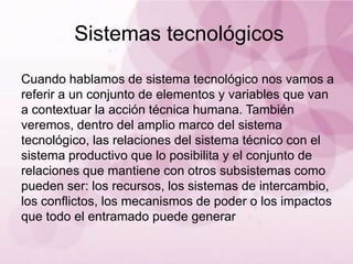 Sistemas tecnológicos

Cuando hablamos de sistema tecnológico nos vamos a
referir a un conjunto de elementos y variables que van
a contextuar la acción técnica humana. También
veremos, dentro del amplio marco del sistema
tecnológico, las relaciones del sistema técnico con el
sistema productivo que lo posibilita y el conjunto de
relaciones que mantiene con otros subsistemas como
pueden ser: los recursos, los sistemas de
intercambio, los conflictos, los mecanismos de poder o
los impactos que todo el entramado puede generar
 