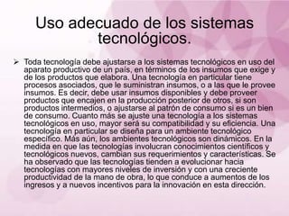 Uso adecuado de los sistemas
             tecnológicos.
 Toda tecnología debe ajustarse a los sistemas tecnológicos en uso del
  aparato productivo de un país, en términos de los insumos que exige y
  de los productos que elabora. Una tecnología en particular tiene
  procesos asociados, que le suministran insumos, o a las que le provee
  insumos. Es decir, debe usar insumos disponibles y debe proveer
  productos que encajen en la producción posterior de otros, si son
  productos intermedios, o ajustarse al patrón de consumo si es un bien
  de consumo. Cuanto más se ajuste una tecnología a los sistemas
  tecnológicos en uso, mayor será su compatibilidad y su eficiencia. Una
  tecnología en particular se diseña para un ambiente tecnológico
  específico. Más aún, los ambientes tecnológicos son dinámicos. En la
  medida en que las tecnologías involucran conocimientos científicos y
  tecnológicos nuevos, cambian sus requerimientos y características. Se
  ha observado que las tecnologías tienden a evolucionar hacia
  tecnologías con mayores niveles de inversión y con una creciente
  productividad de la mano de obra, lo que conduce a aumentos de los
  ingresos y a nuevos incentivos para la innovación en esta dirección.
 