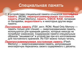  К устройствам специальной памяти относятся постоянная
память (ROM), перепрограммируемая постоянная
память (Flash Memory), память CMOS RAM, питаемая
от батарейки, видеопамять и некоторые другие виды
памяти.
Постоянная память (ПЗУ, англ. ROM, Read Only Memory —
память только для чтения) — энергонезависимая память,
используется для хранения данных, которые никогда не
потребуют изменения. Содержание памяти специальным
образом "зашивается" в устройстве при его изготовлении
для постоянного хранения. Из ПЗУ можно только читать.
Перепрограммируемая постоянная память (Flash
Memory) — энергонезависимая память, допускающая
многократную перезапись своего содержимого с дискеты.
 