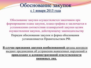 Обоснование закупок
с 1 января 2015 года
Обоснование закупки осуществляется заказчиком при
формировании плана закупок, плана-графика и заключается в
установлении соответствия планируемой закупки целям
осуществления закупок, действующему законодательству
Порядок обоснования закупок и форма обоснования
устанавливается Правительством РФ.
В случае признания закупки необоснованной органы контроля
выдают предписания об устранении выявленных нарушений и
привлекают к административной ответственности
виновных лиц.
 