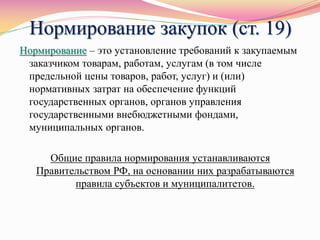 Нормирование закупок (ст. 19)
Нормирование – это установление требований к закупаемым
заказчиком товарам, работам, услугам (в том числе
предельной цены товаров, работ, услуг) и (или)
нормативных затрат на обеспечение функций
государственных органов, органов управления
государственными внебюджетными фондами,
муниципальных органов.
Общие правила нормирования устанавливаются
Правительством РФ, на основании них разрабатываются
правила субъектов и муниципалитетов.
 