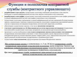 Функции и полномочия контрактной
службы (контрактного управляющего)
1) разрабатывают план закупок, осуществляют подготовку изменений для внесения в план закупок,
размещают в единой информационной системе план закупок и внесенные в него изменения;
2) разрабатывают план-график, осуществляют подготовку изменений для внесения в план-график, размещают
в единой информационной системе план-график и внесенные в него изменения;
3) осуществляют подготовку и размещение в единой информационной системе извещений об осуществлении
закупок, документации о закупках и проектов контрактов, подготовку и направление приглашений принять
участие в определении поставщиков (подрядчиков, исполнителей) закрытыми способами;
4) обеспечивают осуществление закупок, в том числе заключение контрактов;
5) участвуют в рассмотрении дел об обжаловании результатов определения поставщиков (подрядчиков,
исполнителей) и осуществляют подготовку материалов для выполнения претензионной работы;
6) организуют в случае необходимости на стадии планирования закупок консультации с поставщиками
(подрядчиками, исполнителями) и участвуют в таких консультациях в целях определения состояния
конкурентной среды на соответствующих рынках товаров, работ, услуг, определения наилучших технологий и
других решений для обеспечения государственных и муниципальных нужд;
7) осуществляют иные полномочия, предусмотренные настоящим Федеральным законом.
При централизации закупок в соответствии с ч. 1 ст. 26 Закона контрактная служба,
контрактный управляющий осуществляют полномочия, предусмотренные Законом и не
переданные соответствующим уполномоченному органу, осуществляющему полномочия на
определение поставщиков (подрядчиков, исполнителей).
При этом контрактная служба, контрактный управляющий несут ответственность в
пределах осуществляемых ими полномочий.
 