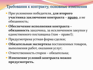 Требования к контракту, основные изменения
 При уклонении победителя, для второго
участника заключение контракта – право, а не
обязанность;
 Обеспечение исполнения контракта –
обязанность заказчика, за исключением закупки у
единственного поставщика (там – право!);
 Предусмотрена устная форма сделки;
 Обязательная экспертиза поставленных товаров,
выполнения работ, оказания услуг;
 Ответственность сторон – обязательна;
 Изменение условий контракта можно
предусмотреть.
 