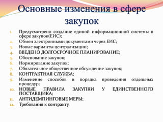 Основные изменения в сфере
закупок
1. Предусмотрено создание единой информационной системы в
сфере закупок(ЕИС);
2. Обмен электронными документами через ЕИС;
3. Новые варианты централизации;
4. ВВЕДЕНО ДОЛГОСРОЧНОЕ ПЛАНИРОВАНИЕ;
5. Обоснование закупок;
6. Нормирование закупок;
7. Обязательное общественное обсуждение закупок;
8. КОНТРАКТНАЯ СЛУЖБА;
9. Изменение способов и порядка проведения отдельных
процедур;
10. НОВЫЕ ПРАВИЛА ЗАКУПКИ У ЕДИНСТВЕННОГО
ПОСТАВЩИКА;
11. АНТИДЕМПИНГОВЫЕ МЕРЫ;
12. Требования к контракту.
 