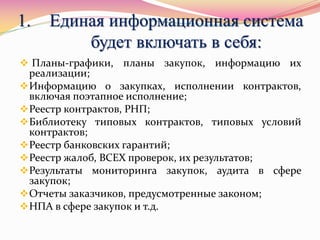 1. Единая информационная система
будет включать в себя:
 Планы-графики, планы закупок, информацию их
реализации;
Информацию о закупках, исполнении контрактов,
включая поэтапное исполнение;
Реестр контрактов, РНП;
Библиотеку типовых контрактов, типовых условий
контрактов;
Реестр банковских гарантий;
Реестр жалоб, ВСЕХ проверок, их результатов;
Результаты мониторинга закупок, аудита в сфере
закупок;
Отчеты заказчиков, предусмотренные законом;
НПА в сфере закупок и т.д.
 