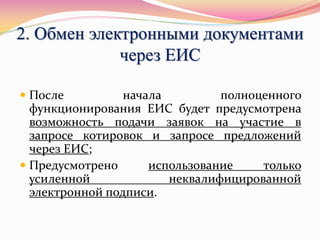 2. Обмен электронными документами
через ЕИС
 После начала полноценного
функционирования ЕИС будет предусмотрена
возможность подачи заявок на участие в
запросе котировок и запросе предложений
через ЕИС;
 Предусмотрено использование только
усиленной неквалифицированной
электронной подписи.
 